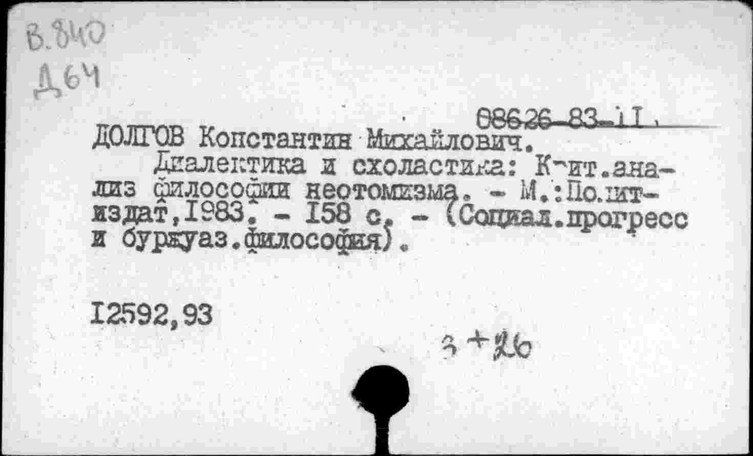 ﻿6.W
дем
ДОЛГОВ Константан Михайлович^ Диалектика и схоластика: К-'ит.анализ философии неотомизма, - М.:По.шт-из дат, 1983. - 158 с. - (Социал, прогресс и буркуаз.йилософия).
12592,93
